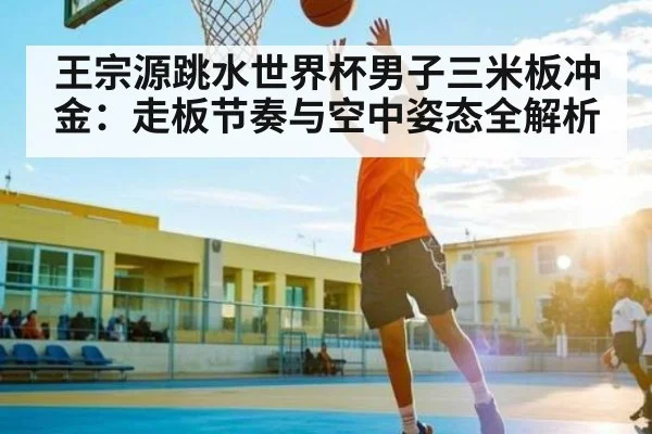 王宗源跳水世界杯男子三米板冲金：走板节奏与空中姿态全解析